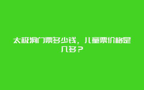 太极洞门票多少钱，儿童票价格是几多？