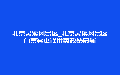 北京灵溪风景区_北京灵溪风景区门票多少钱优惠政策最新