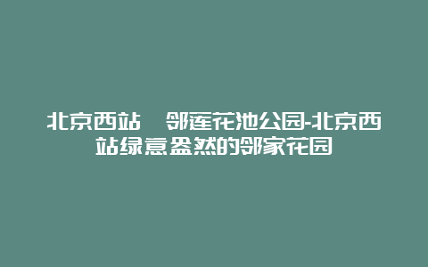 北京西站毗邻莲花池公园-北京西站绿意盎然的邻家花园