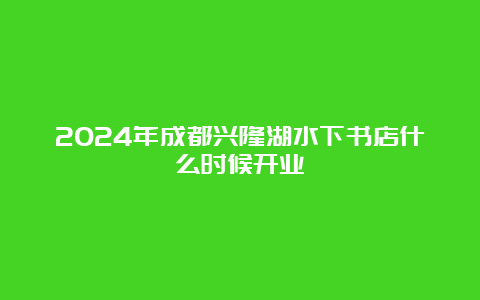 2024年成都兴隆湖水下书店什么时候开业