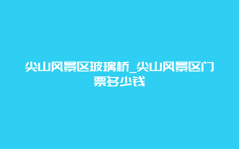 尖山风景区玻璃桥_尖山风景区门票多少钱