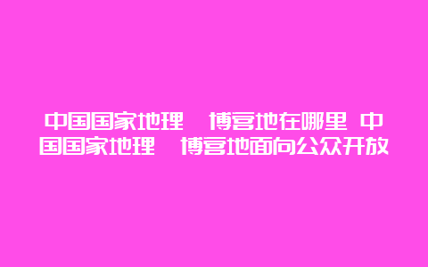 中国国家地理淄博营地在哪里 中国国家地理淄博营地面向公众开放