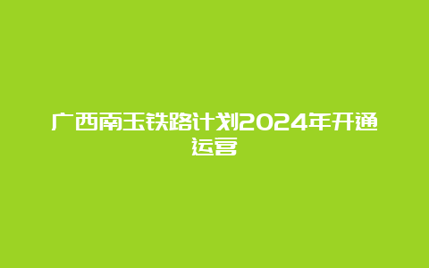 广西南玉铁路计划2024年开通运营