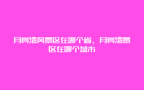 月亮湾风景区在哪个省，月亮湾景区在哪个城市