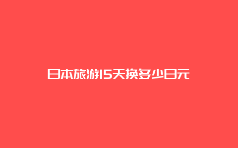 日本旅游15天换多少日元