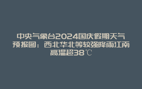 中央气象台2024国庆假期天气预报图：西北华北等较强降雨江南高温超38℃