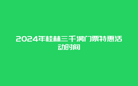 2024年桂林三千漓门票特惠活动时间