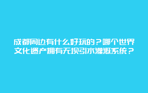 成都周边有什么好玩的？哪个世界文化遗产拥有无坝引水灌溉系统？