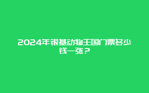 2024年银基动物王国门票多少钱一张？