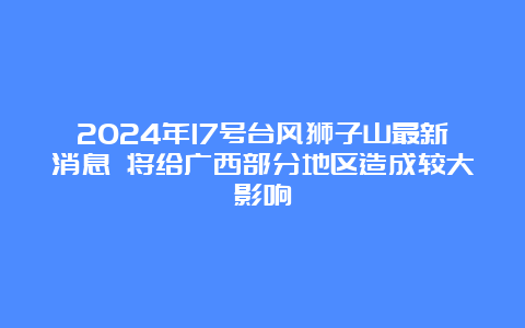 2024年17号台风狮子山最新消息 将给广西部分地区造成较大影响