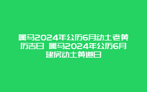 属马2024年公历6月动土老黄历吉日 属马2024年公历6月建房动土黄道日