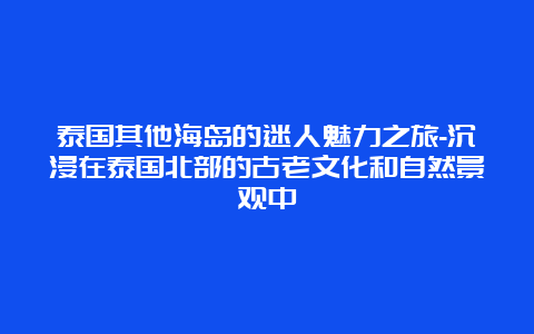 泰国其他海岛的迷人魅力之旅-沉浸在泰国北部的古老文化和自然景观中