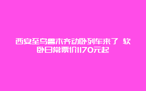 西安至乌鲁木齐动卧列车来了 软卧日常票价1170元起