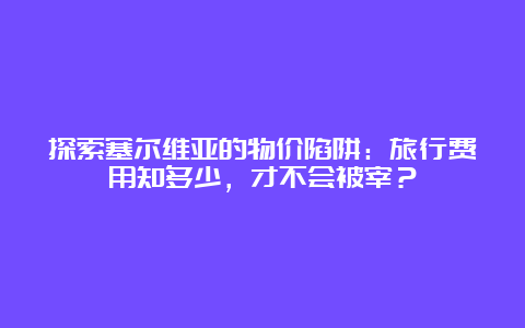 探索塞尔维亚的物价陷阱：旅行费用知多少，才不会被宰？