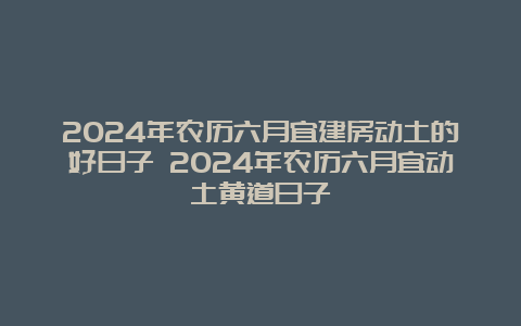 2024年农历六月宜建房动土的好日子 2024年农历六月宜动土黄道日子