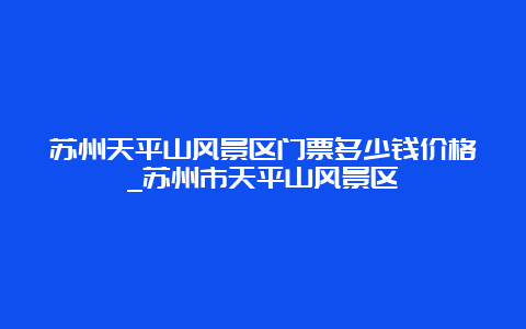 苏州天平山风景区门票多少钱价格_苏州市天平山风景区