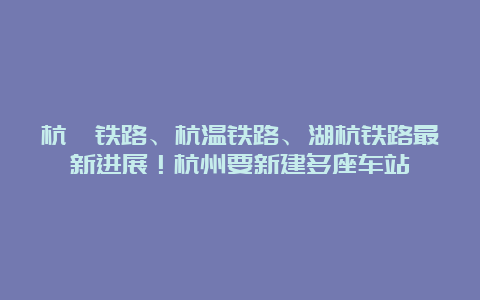 杭衢铁路、杭温铁路、湖杭铁路最新进展！杭州要新建多座车站