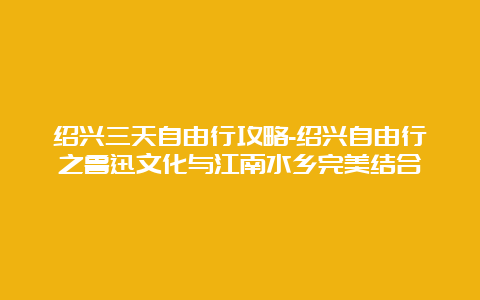 绍兴三天自由行攻略-绍兴自由行之鲁迅文化与江南水乡完美结合