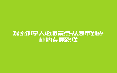 探索加拿大必游景点-从瀑布到森林的专属路线