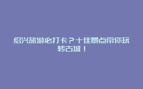 绍兴旅游必打卡？十佳景点带你玩转古城！