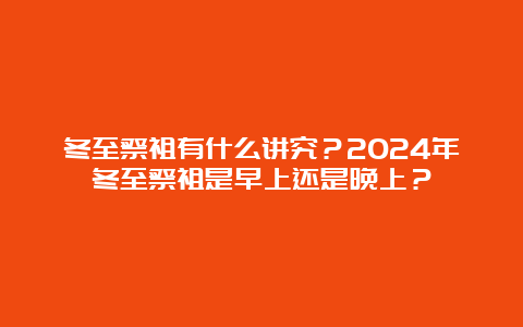 冬至祭祖有什么讲究？2024年冬至祭祖是早上还是晚上？