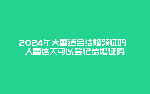 2024年大雪适合结婚领证吗 大雪这天可以登记结婚证吗