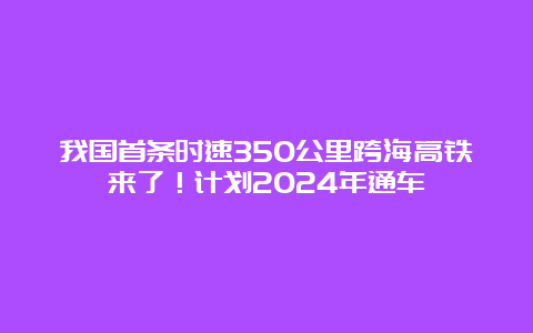 我国首条时速350公里跨海高铁来了！计划2024年通车