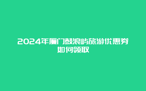 2024年厦门鼓浪屿旅游优惠券如何领取