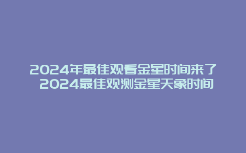 2024年最佳观看金星时间来了 2024最佳观测金星天象时间