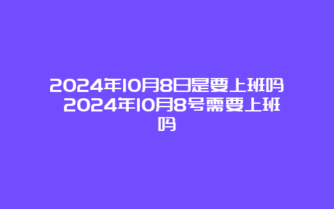 2024年10月8日是要上班吗 2024年10月8号需要上班吗