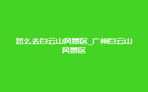 怎么去白云山风景区_广州白云山风景区