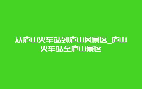 从庐山火车站到庐山风景区_庐山火车站至庐山景区