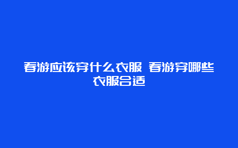 春游应该穿什么衣服 春游穿哪些衣服合适