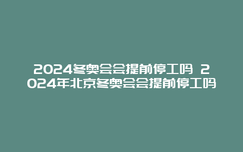 2024冬奥会会提前停工吗 2024年北京冬奥会会提前停工吗