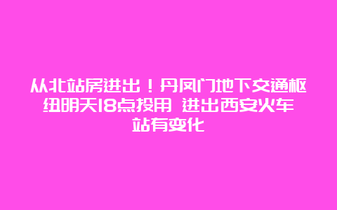 从北站房进出！丹凤门地下交通枢纽明天18点投用 进出西安火车站有变化