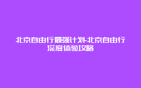 北京自由行最强计划-北京自由行深度体验攻略