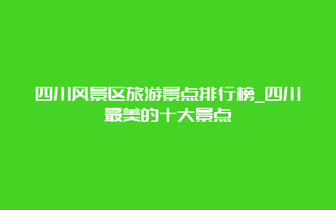 四川风景区旅游景点排行榜_四川最美的十大景点