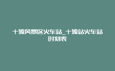 十渡风景区火车站_十渡站火车站时刻表