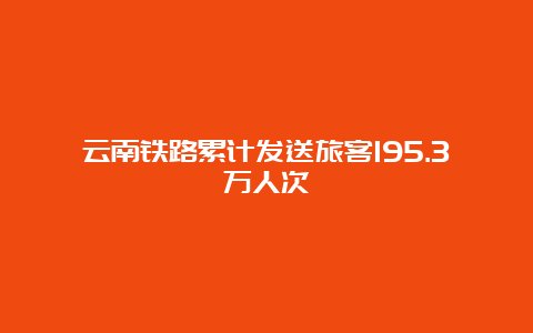 云南铁路累计发送旅客195.3万人次