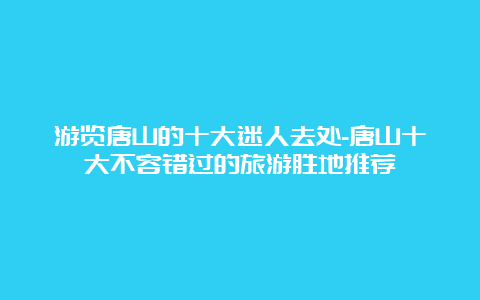 游览唐山的十大迷人去处-唐山十大不容错过的旅游胜地推荐