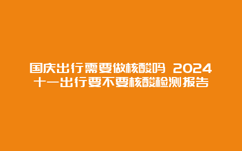 国庆出行需要做核酸吗 2024十一出行要不要核酸检测报告