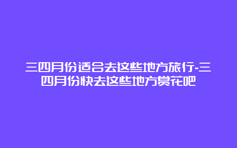 三四月份适合去这些地方旅行-三四月份快去这些地方赏花吧