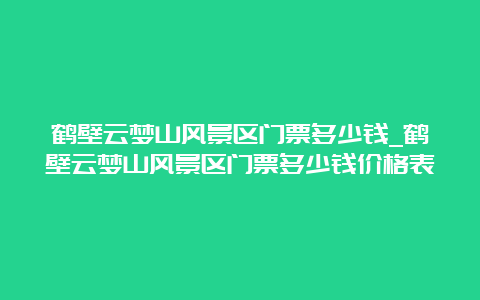 鹤壁云梦山风景区门票多少钱_鹤壁云梦山风景区门票多少钱价格表