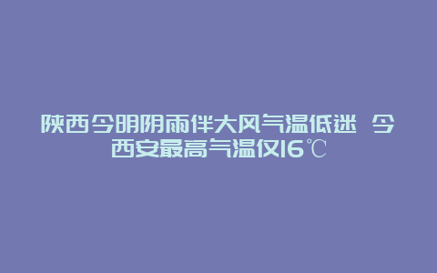 陕西今明阴雨伴大风气温低迷 今西安最高气温仅16℃