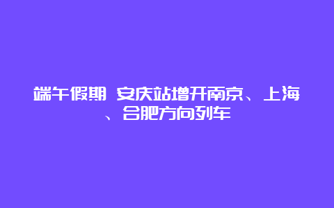 端午假期 安庆站增开南京、上海、合肥方向列车