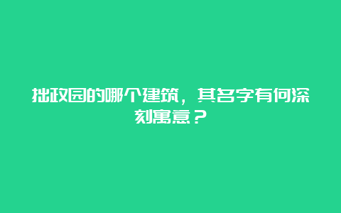 拙政园的哪个建筑，其名字有何深刻寓意？