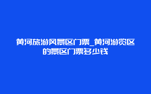 黄河旅游风景区门票_黄河游览区的景区门票多少钱