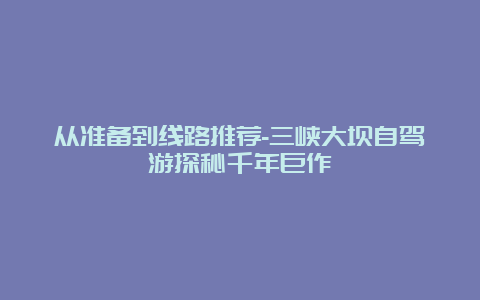 从准备到线路推荐-三峡大坝自驾游探秘千年巨作