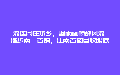 流连周庄水乡，烟雨画桥醉风流-漫步南浔古镇，江南古韵尽收眼底