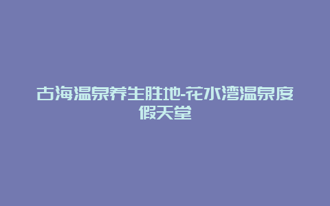 古海温泉养生胜地-花水湾温泉度假天堂